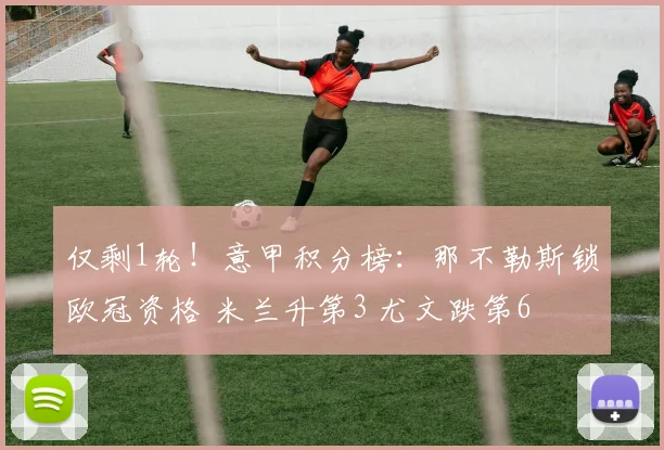 仅剩1轮！意甲积分榜：那不勒斯锁欧冠资格 米兰升第3 尤文跌第6