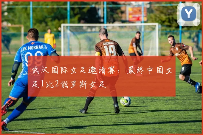 武汉国际女足邀请赛，最终中国女足1比2俄罗斯女足