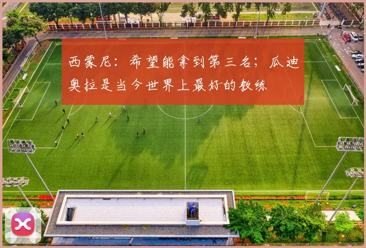 西蒙尼：希望能拿到第三名；瓜迪奥拉是当今世界上最好的教练