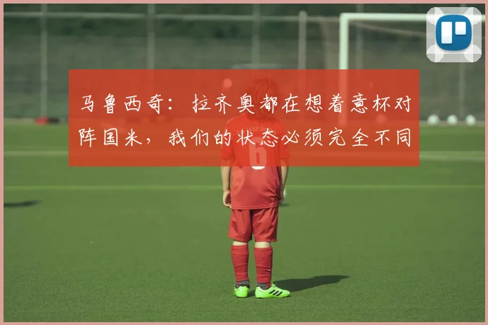 马鲁西奇：拉齐奥都在想着意杯对阵国米，我们的状态必须完全不同