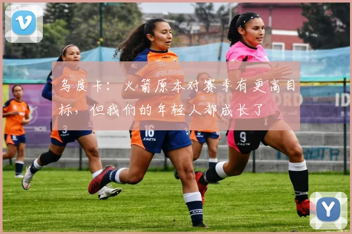 乌度卡：火箭原本对赛季有更高目标，但我们的年轻人都成长了